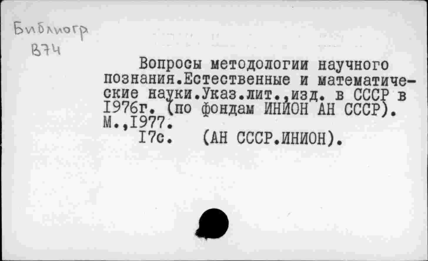 ﻿\лЬ
елч
Вопросы методологии научного познания.Естественные и математиче ские науки.Указ.лит..изд. в СССР в 1976г. (по фондам ИНИОН АН СССР). М.,1977.
17с. (АН СССР.ИНИОН).